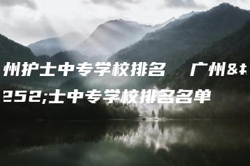 广州护士中专学校排名  广州护士中专学校排名名单-广东技校排名网