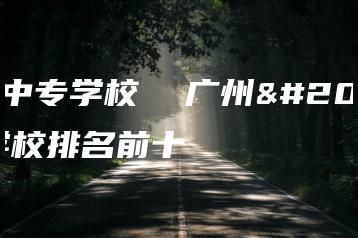 广州中专学校 广州中专学校排名前十-广东技校排名网