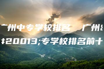 广州中专学校排名  广州中专学校排名前十-广东技校排名网