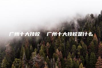 广州十大技校 广州十大技校是什么-广东技校排名网