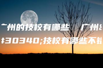 广州的技校有哪些 广州的技校有哪些不错-广东技校排名网