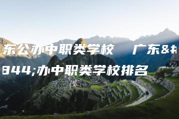 广东公办中职类学校  广东公办中职类学校排名-广东技校排名网