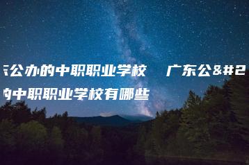 广东公办的中职职业学校  广东公办的中职职业学校有哪些-广东技校排名网