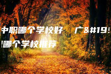 广东中职哪个学校好  广东中职哪个学校推荐-广东技校排名网