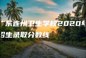 广东连州卫生学校2020年招生录取分数线-广东技校排名网