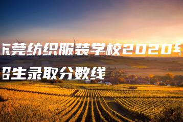 东莞纺织服装学校2020年招生录取分数线-广东技校排名网