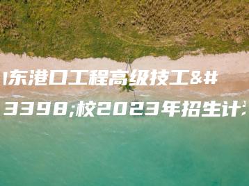 山东港口工程高级技工学校2023年招生计划-广东技校排名网