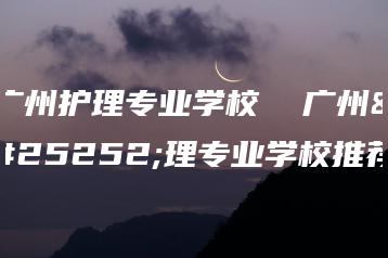 广州护理专业学校  广州护理专业学校推荐-广东技校排名网