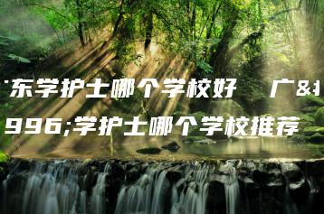 广东学护士哪个学校好  广东学护士哪个学校推荐-广东技校排名网