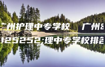 广州护理中专学校  广州护理中专学校排名-广东技校排名网
