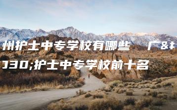 广州护士中专学校有哪些  广州护士中专学校前十名-广东技校排名网