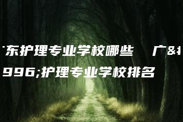 广东护理专业学校哪些  广东护理专业学校排名-广东技校排名网