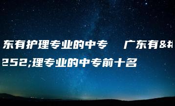 广东有护理专业的中专  广东有护理专业的中专前十名-广东技校排名网