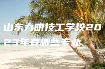 山东力明技工学校2023年有哪些专业-广东技校排名网