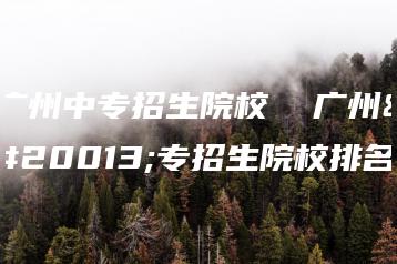 广州中专招生院校  广州中专招生院校排名-广东技校排名网