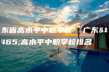 广东省高水平中职学校  广东省高水平中职学校排名-广东技校排名网