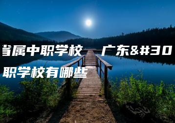 广东省属中职学校  广东省属中职学校有哪些-广东技校排名网