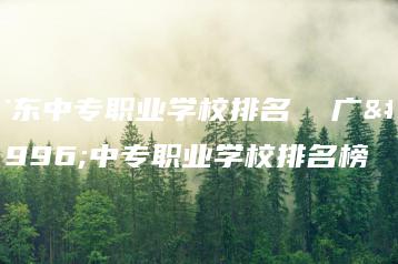 广东中专职业学校排名 广东中专职业学校排名榜-广东技校排名网