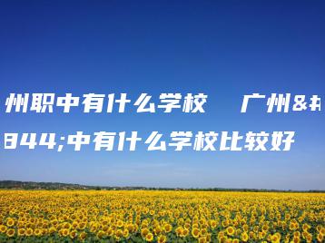 广州职中有什么学校  广州职中有什么学校比较好-广东技校排名网
