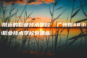 广州附近的职业技术学校  广州附近的职业技术学校有哪些-广东技校排名网