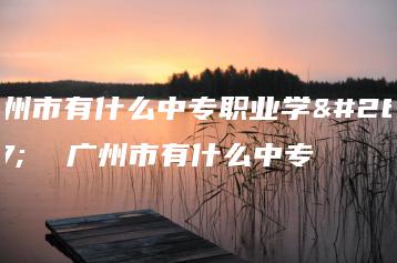 广州市有什么中专职业学校  广州市有什么中专-广东技校排名网