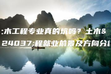 土木工程专业真的坑吗?土木工程就业前景及方向分析-广东技校排名网