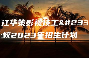 浙江华策影视技工学校2023年招生计划-广东技校排名网