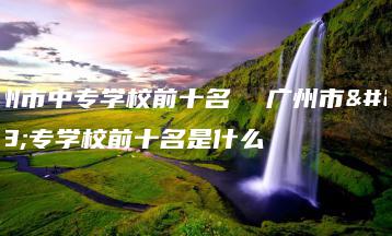 广州市中专学校前十名  广州市中专学校前十名是什么-广东技校排名网