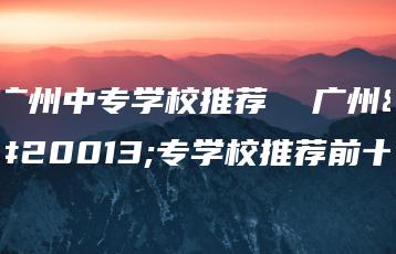 广州中专学校推荐  广州中专学校推荐前十-广东技校排名网
