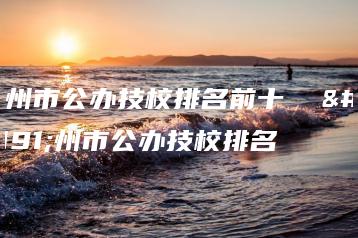 广州市公办技校排名前十 广州市公办技校排名-广东技校排名网