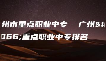 广州市重点职业中专  广州市重点职业中专排名-广东技校排名网