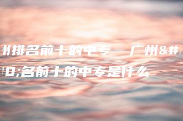 广州排名前十的中专  广州排名前十的中专是什么-广东技校排名网