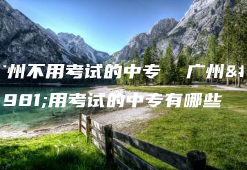 广州不用考试的中专  广州不用考试的中专有哪些-广东技校排名网