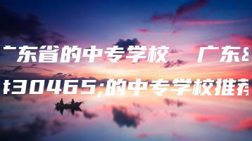广东省的中专学校  广东省的中专学校推荐-广东技校排名网