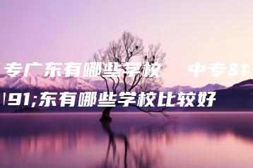 中专广东有哪些学校  中专广东有哪些学校比较好-广东技校排名网