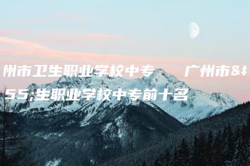 广州市卫生职业学校中专   广州市卫生职业学校中专前十名-广东技校排名网