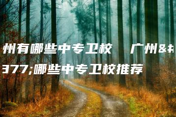 广州有哪些中专卫校 广州有哪些中专卫校推荐-广东技校排名网