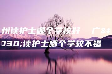 广州读护士哪个学校好  广州读护士哪个学校不错-广东技校排名网