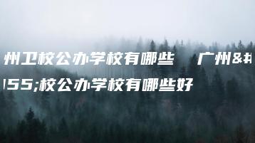 广州卫校公办学校有哪些  广州卫校公办学校有哪些好-广东技校排名网