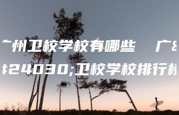 广州卫校学校有哪些  广州卫校学校排行榜-广东技校排名网