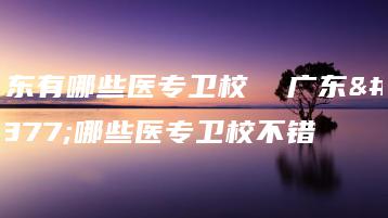 广东有哪些医专卫校  广东有哪些医专卫校不错-广东技校排名网