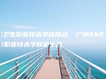 广州卫生职业技术学校排名  广州卫生职业技术学校前十名-广东技校排名网
