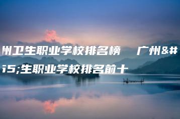 广州卫生职业学校排名榜  广州卫生职业学校排名前十-广东技校排名网