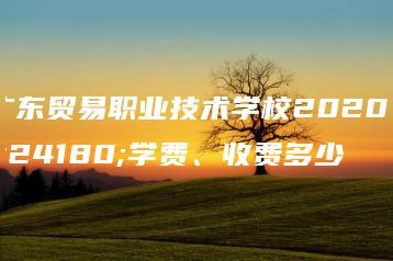 广东贸易职业技术学校2020年学费、收费多少-广东技校排名网