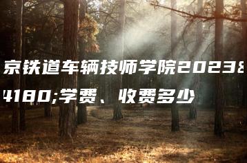 南京铁道车辆技师学院2023年学费、收费多少-广东技校排名网