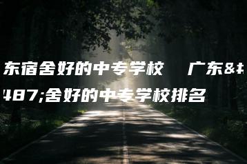 广东宿舍好的中专学校  广东宿舍好的中专学校排名-广东技校排名网