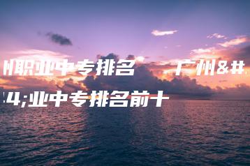 广州职业中专排名   广州职业中专排名前十-广东技校排名网