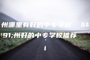 广州哪里有好的中专学校  广州好的中专学校推荐-广东技校排名网