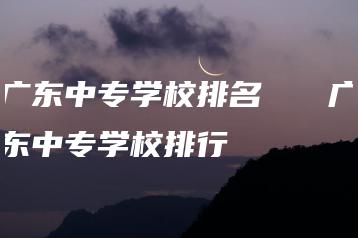 广东中专学校排名 广东中专学校排行-广东技校排名网