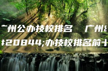 广州公办技校排名  广州公办技校排名前十-广东技校排名网